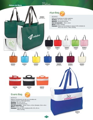 · Bolsos de Mano Bolsos 
241 
Alya Bag 
Evans Bag 
BO0102 
BO0122 
Material: 
Material: 
Empaque: 
Empaque: 
Marca: 
Marca: 
Área de Impresión: 
Área de Impresión: 
Bolsa tipo shopping con doble cargadera. 
Bolsa en combinación de color con cremallera de 
apertura superior y doble agarradera. 
Kambrel 80 Gramos. 
Kambrel 80 Gramos. 
Bolsa con 50 unidades en caja por 200 unidades de 
44.5 x 42 x 50 cm. Peso: 10,8 Kg. 
Caja por 200 unidades de 60 x 55 x 35 cm. 
Peso: 12,9 Kg. 
Screen, bordado. 
Screen, bordado. 
20cm x 14cm 
Screen: 22cm x 4,5cm; Bordado: 15cm x 6cm 
Medidas: 
Medidas: 
33 x 40 cm. Fuelle: 15 cm. 
40 x 30 x 14 cm. 
NUEVO 
NUEVO 
3028622 
Verde Oscuro 
3028611 
Negro 
3028619 
Azul 
3028616 
Naranja 
3028612 
Rojo 
3028620 
Azul Oscuro 
3028617 
Azul 
3028613 
Blanco 
3028621 
Burgundy 
3028618 
Amarillo 
3028735 
Rojo 
3028736 
Negro 
3028737 
Naranja 
3028614 
Verde 
3028734 
Azul 
3028615 
Rosado 
3028623 
Natural 
 