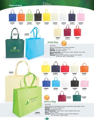 · Bolsos de Mano Bolsos 
Andy Bag 
3028636 
Blanco 
NUEVO 
Bolsa con doble agarredera y costuras reforzadas. 
Medidas: 
Material: 
Área de Impresión: 
Marca: 
Screen, bordado. 
Empaque: 
Janice Bag 
Screen: 20cm x 20cm, Bordado: 15cm x 8cm 
Bolsa con 50 unidades en caja por 200 unidades 
de 38 x 40 x 45 cm. Peso: 8,8 Kg. 
Bolsa ecologica con doble agarradera, ideal y comoda para compras de gran volumen. 
Área de Impresión: 
Marca: 
242 
BO0104 
BO0105 
Material: 
Empaque: 
Kambrel 80 Gramos. 
Kambrel 80 Gramos. 
Screen: 22cm x 16cm, Bordado: 15cm x 8cm 
Bolsa con 50 unidades en caja por 200 unidades de 
45 x 39 x 48 cm. Peso: 9,2 Kg. 
Medidas: 
33 x 33 cm. Fuelle: 12,7 cm. 
40 x 30 cm. Fuelle: 15 cm. 
NUEVO 
3028630 
Azul 
3028631 
Naranja 
3028632 
Verde Limón 
3028639 
Rosado 
3028633 
Negro 
3028640 
Camel 
3028634 
Amarillo 
3028637 
Azul Oscuro 
3028635 
Natural 
3028641 
Burgundy 
3028642 
Rojo 
3028644 
Amarillo 
3028650 
Azul 
3028645 
Azul Oscuro 
3028651 
Azul Claro 
3028646 
Rojo 
3028652 
Blanco 
3028647 
Natural 
3028653 
Negro 
3028649 
Naranja 
3028654 
Rosado 
3028657 
Verde 
3028655 
Burgundy 
3028648 
Verde Limón 
3028643 
Verde 
3028656 
Camel 
3028638 
Azul Claro 
Screen, bordado. 
 
