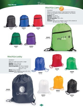 · Tula Morral Bolsos 
244 
Mochila Looky 
BO0047 
Bolsa con cordón para ajustar y cargar. 
Medidas: 34,5 x 43,5 cm. 
Material: 
Polyester 210D. 
Área de Impresión: 20 x 20 cm. Bordado 
máx.: 15cm x 15 cm. 
Mínimo:7 x 7cm. 
3028407 
Azul Rey 
Marca: 
3028406 
Azul Oscuro 
3028410 
Blanco 
NUEVO 
Bolsa con cordón para ajustar y cargar facilmente. Bolsillo de-lantero 
con cremallera y orificio para audífonos. Con refuerzo 
en las esquinas. 
Medidas: 43 x 33 cm. 
Área de Impresión: 
15cm x 9cm 
3028408 
Rojo 
3028411 
Amarillo 
3028409 
Verde 
3028412 
Negro 
Screen, bordado. 
Empaque: 
200 unidades en caja de 46 x 36 x 
38 cm. Peso: 8 Kg. 
Marca: 
3028579 
Verde Limón 
3028574 
Negro 
3028575 
Azul 
3028576 
Rojo 
3028578 
Morado 
3028577 
Verde 
Mochila Liam 
BO0097 
Material: 
Screen. 
Empaque: 
Poliéster 210D. 
Bolsa por 50 unidades en caja por 200 unidades de 
48 x 38 x 26 cm. Peso: 13 Kg. 
 