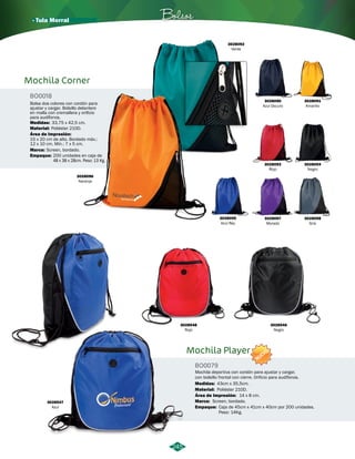 · Tula Morral Bolsos 
245 
3028090 
Azul Oscuro 
3028091 
Amarillo 
Mochila Corner 
BO0018 
Bolsa dos colores con cordón para 
ajustar y cargar. Bolsillo delantero 
en malla con cremallera y orificio 
para audífonos. 
Medidas: 33,75 x 42,5 cm. 
Material: 
Área de Impresión: 
Poliéster 210D. 
15 x 20 cm de alto. Bordado máx.: 
12 x 10 cm. Mín.: 7 x 5 cm. 
Screen, bordado. 
3028096 
Naranja 
3028092 
Verde 
3028093 
Rojo 
3028095 
Azul Rey 
3028097 
Morado 
3028548 
Rojo 
3028547 
Azul 
3028098 
Gris 
3028546 
Negro 
3028094 
Negro 
Marca: 
Empaque: 200 unidades en caja de 
48 x 38 x 28cm. Peso: 13 Kg. 
Mochila Player 
BO0079 
NUEVO 
Mochila deportiva con cordón para ajustar y cargar, 
con bolsillo frontal con cierre. Orificio para audífonos. 
Medidas: 43cm x 35,5cm. 
Material: 
Área de Impresión: 
14 x 8 cm. 
Marca: Screen, bordado. 
Empaque: 
Poliéster 210D. 
Caja de 45cm x 41cm x 40cm por 200 unidades. 
Peso: 14Kg. 
 