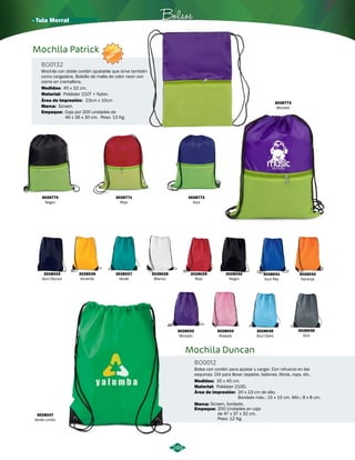 3028030 
Negro 
· Tula Morral Bolsos 
3028029 
Rojo 
Mochila Duncan 
BO0012 
3028032 
Naranja 
3028031 
Azul Rey 
Bolsa con cordón para ajustar y cargar. Con refuerzo en las 
esquinas. Útil para llevar zapatos, balones, libros, ropa, etc. 
Medidas: 35 x 45 cm. 
Material: 
Área de Impresión: 
Poliéster 210D. 
20 x 23 cm de alto. 
Bordado máx.: 15 x 15 cm. Mín.: 8 x 8 cm. 
NUEVO 
Mochila con doble cordón ajustable que sirve también 
como cargadera. Bolsillo de malla de color neon con 
cierre en cremallera. 
Medidas: 45 x 32 cm. 
Área de Impresión: 
Marca: 
3028037 
Verde Limón 
3028036 
Gris 
3028028 
Blanco 
3028035 
Azul Claro 
3028027 
Verde 
3028034 
Rosado 
23cm x 10cm 
3028026 
Amarillo 
3028033 
Morado 
Screen. 
3028025 
Azul Oscuro 
Screen, bordado. 
Marca: 
Empaque: 200 Unidades en caja 
de 47 x 37 x 32 cm. 
Peso: 12 Kg. 
246 
3028773 
Morado 
3028770 
Negro 
3028771 
Rojo 
3028772 
Azul 
Mochila Patrick 
BO0132 
Material: 
Empaque: 
Poliéster 210T + Nylon. 
Caja por 200 unidades de 
46 x 36 x 30 cm. Peso: 13 Kg. 
 