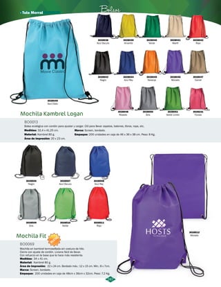 · Tula Morral Bolsos 
BO0013 
Medidas: 
3028506 
Negro 
3028509 
Gris 
3028507 
Azul Oscuro 
3028510 
Verde 
Screen, bordado. 
3028508 
Azul Rey 
3028511 
Rojo 
3028512 
Morado 
247 
3028041 
Marfil 
3028042 
Rojo 
3028049 
Azul Cielo 
Mochila Kambrel Logan 
Bolsa ecológica con cordón para ajustar y cargar. Útil para llevar zapatos, balones, libros, ropa, etc. 
Material: 
32,4 x 41,25 cm. 
Kambrel 80 g. 
Área de Impresión: 
20 x 23 cm. 
3028038 
Azul Oscuro 
3028043 
Negro 
3028039 
Amarillo 
3028044 
Azul Rey 
3028048 
Rosado 
3028040 
Verde 
3028045 
Naranja 
3028050 
Gris 
3028046 
Morado 
3028051 
Verde Limón 
3028047 
Camel 
3028231 
Fucsia 
Marca: 
Empaque: 
200 unidades en caja de 46 x 36 x 38 cm. Peso: 8 Kg. 
Mochila Fit 
BO0069 
NUEVO 
Mochila en kambrel termosellada sin costura de hilo. 
Cierre con ajuste de cordón. Liviana fácil de llevar. 
Con refuerzo en la base que la hace más resistente. 
Medidas: 34 x 41 cm. 
Material: 
Área de Impresión: 
Kambrel 80 g. 
22 x 24 cm. Bordado máx.: 12 x 15 cm. Mín.: 8 x 7cm. 
Marca: 
Empaque: 
Screen, bordado. 
200 unidades en caja de 48cm x 36cm x 32cm. Peso: 7.2 Kg. 
 