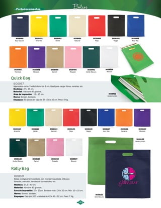Bolsos 
Agarradera corta. Fuelle Inferior de 6 cm. Ideal para cargar libros, revistas, etc. 
248 
3028450 
Azul Oscuro 
3028456 
Azul Rey 
· Portadocumentos 
Medidas: 
Área de Impresión: 
27 x 35 cm. 
Marca: 
Screen, bordado. 
Empaque: 
50 piezas en caja de 37 x 30 x 32 cm. Peso: 5 Kg. 
Rally Bag 
BO0021 
Bolsa ecológica termosellada, con manija troquelada. Útil para 
librerías, mercado, tiendas de comestibles, etc. 
Medidas: 
37,5 x 40 cm. 
Material: 
Área de impresión: 
Kambrel 80 gramos. 
27 x 27cm. Bordado máx.: 20 x 20 cm. Mín: 10 x 10 cm. 
Quick Bag 
BO0057 
Material: 
Kambrel 80 gramos. 
15 x 15 cm. 
3028453 
Natural 
3028457 
Naranja 
3028461 
Verde Oscuro 
3028451 
Amarillo 
3028454 
Rojo 
3028122 
Amarillo 
3028129 
Morado 
3028123 
Verde 
3028132 
Verde Oscuro 
3028124 
Natural 
3028130 
Camel 
3028233 
Rosado 
3028527 
Blanco 
3028133 
Verde Limón 
3028121 
Azul Oscuro 
3028125 
Rojo 
3028126 
Negro 
3028127 
Azul Rey 
3028128 
Naranja 
3028458 
Morado 
3028452 
Verde 
3028460 
Rosado 
3028455 
Negro 
3028459 
Camel 
3028462 
Verde Limón 
Marca: 
Screen, bordado. 
Empaque: 
Caja por 200 unidades de 42 x 40 x 32 cm. Peso: 7 Kg. 
3028526 
Blanco 
 