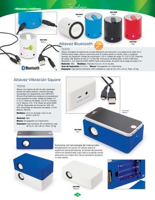 · Altavoces y Audífonos Tecnología 
3017445 
Azul 
3017480 
Azul 
Funciona con tecnología de interacción. 
Simplemente con poner un celular sobre la 
superficie plana del altavoz, el sonido del parlante 
interno es amplificado y aún más si se apilan varios 
altavoces uno sobre otro. No es necesario ajustarlo 
ni usar cables. 
3017446 
Blanco 
3017481 
Blanco 
TE0110 
Material: Medidas: 
Empaque: 
Marca: 
TE0118 
Medidas: 
Marca: 
ABS. Diámetro 4,5 cm x 5 cm de alto. 
Tampografía con tratamiento. 
Caja blanca individual. 100 unidades en caja de 23 x 45 x 14 cm. Peso: 10 Kg. 
12,2 cm de largo x 6,5 cm de 
ancho x 3,8 cm. 
ABS. 
Tampografía con tratamiento. 
Altavoz recargable de sistema de conexión Bluetooth que transmite a una distancia de hasta 10 m. 
Perfecto para viajes, oficina o para escuchar la música desde su celular, iPad, o cualquier 
aparato con Bluetooth. Rango de transmisión <10 m. Voltaje de carga: 3.7 V-4.2 V DC. Potencia 
de salida: 4W. Batería de litio 3.7 V/450 MA. Frecuencia de Respuesta: 2.402-2.480 GHz. 
Bluetooth v. 3.0. Soporte A2DP, AVRCP, Perfil manos libres. Duración de la carga de hasta 2 hr. 
Área de Impresión: 3 x 2 cm. 
Altavoz Vibración Square 
Altavoz con batería de litio de alta capacidad. 
Sonido de salida estéreo, y efectos de bajo. 
Compatible con dispositivos como MP3/PC/ 
iPhone/iPod/teléfonos celulares/computadores/ 
otros aparatos de audio. Voltaje de Salida: 3.7 
V–4.2 V. Potencia de Salida: 3.0 W*2. Entrada: 
5.0 V. Altavoz: 4 Ω / 3 W. Radio de señal (SNR): 
≥ 85 db. Respuesta de frecuencia: 100–20 
KHz. Porcentaje de distorsión de salida: ≤ 0.5%. 
Batería: 500mA. 
Material: 
Empaque: 
Caja individual. 50 unidades en caja 
de 41,5 x 24 x 36 cm. Peso: 10 Kg. 
Altavoz Bluetooth 
3017596 
Negro 
3017597 
Rojo 
No incluye 
teléfono 
24 
NUEVO 
 