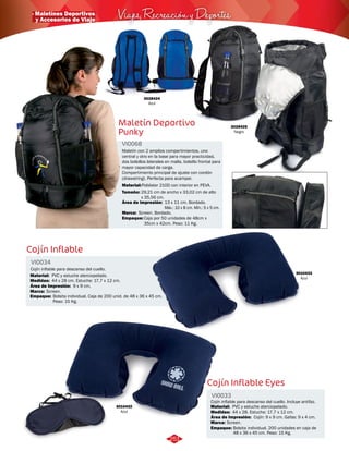 · Maletínes Deportivos Viajes, Recreación y Deportes 
3028424 
Azul 
Maletín Deportivo 
Punky 
VI0068 
Maletín con 2 amplios compartimientos, uno 
central y otro en la base para mayor practicidad, 
dos bolsillos laterales en malla, bolsillo frontal para 
mayor capacidad de carga. 
Compartimiento principal de ajuste con cordón 
(drawstring). Perfecta para acampar. 
Material: 
Tamaño: 
Poliéster 210D con interior en PEVA. 
29,21 cm de ancho x 33,02 cm de alto 
x 35,56 cm. 
Área de impresión: 
Marca: 
13 x 11 cm. Bordado. 
Máx.: 10 x 8 cm. Mín.: 5 x 5 cm. 
Screen. Bordado. 
Empaque: 
Caja por 50 unidades de 48cm x 
35cm x 42cm. Peso: 11 Kg. 
3028425 
Negro 
Cojín Inflable 
Cojín Inflable Eyes 
VI0034 
VI0033 
Medidas: 
Marca: 
Empaque: 
Medidas: 
Marca: 
Empaque: 
Material: 
Material: 
Área de Impresión: 
Área de Impresión: 
Cojín inflable para descanso del cuello. 
3010433 
Azul 
Cojín inflable para descanso del cuello. Incluye antifaz. 
44 x 28 cm. Estuche: 17,7 x 12 cm. 
Screen. 
Bolsita individual. Caja de 200 unid. de 48 x 36 x 45 cm. 
Peso: 15 Kg. 
44 x 28. Estuche: 17,7 x 12 cm. 
Screen. 
Bolsita individual. 200 unidades en caja de 
48 x 36 x 45 cm. Peso: 15 Kg. 
PVC y estuche aterciopelado. 
PVC y estuche aterciopelado. 
9 x 9 cm. 
Cojín: 9 x 9 cm. Gafas: 9 x 4 cm. 
3010432 
Azul 
251 
y Accesorios de Viaje 
 