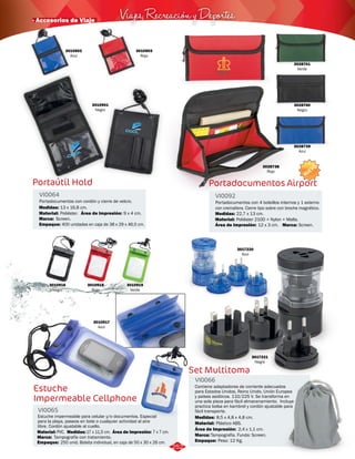 3028740 
Negro 
Viajes, Recreación y Deportes · Accesorios de Viaje 
Portaútil Hold Portadocumentos Airport 
VI0064 VI0092 
Portadocumentos con cordón y cierre de velcro. Portadocumentos con 4 bolsillos internos y 1 externo 
con cremallera. Cierre tipo sobre con broche magnético. 
Material: 
Área de Impresión: 
Marca: Material: 
Poliéster. 
Screen. Poliéster 210D + Nylon + Malla. 
Marca: 
Medidas: 
Medidas: 
Empaque: 
Screen. 
13 x 16,8 cm. 
22,7 x 13 cm. 
400 unidades en caja de 38 x 29 x 46,5 cm. 
Área de Impresión: 
9 x 4 cm. 
12 x 3 cm. 
3010901 
Negro 
3028738 
Rojo 
3028739 
Azul 
3010902 
Azul 
3010903 
Rojo 
3010916 
Negro 
3010918 
Rojo 
3010917 
Azul 
3010919 
Verde 
Estuche 
Impermeable Cellphone 
VI0065 
Estuche impermeable para celular y/o documentos. Especial 
para la playa, paseos en bote o cualquier actividad al aire 
libre. Cordón ajustable al cuello. 
Material: Medidas: 
Área de Impresión: 
PVC. 7 x 7 cm. 
Marca: 
Empaque: 
17 x 11,5 cm. 
Tampografía con tratamiento. 
250 unid. Bolsita individual, en caja de 50 x 30 x 26 cm. 
3017220 
Azul 
Set Multitoma 
VI0066 
Contiene adaptadores de corriente adecuados 
para Estados Unidos, Reino Unido, Unión Europea 
y países asiáticos. 110/225 V. Se transforma en 
una sola pieza para fácil almacenamiento. Incluye 
practica bolsa en kambrel y cordón ajustable para 
fácil transporte. 
Medidas: 
Material: 
Plástico ABS. 
Área de Impresión: 2,4 x 1,1 cm. 
Marca: 
Empaque: 
8,5 x 4,8 x 4,8 cm. 
Tampografía. Funda: Screen. 
Peso: 12 Kg. 
3017221 
Negro 
NUEVO 
252 
3028741 
Verde 
 