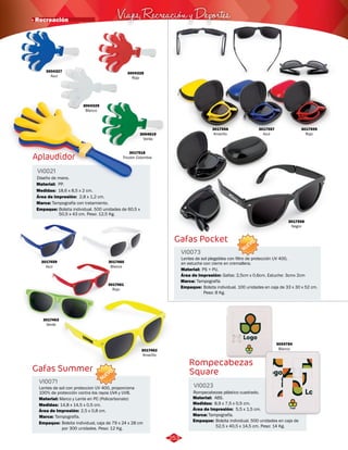 Viajes, Recreación y Deportes · Recreación 
Aplaudidor 
Rompecabezas 
Square 
VI0021 
VI0023 
Medidas: 
Marca: 
Empaque: 
Medidas: 
Marca: 
Empaque: 
Material: 
Material: 
Área de Impresión: 
Área de Impresión: 
Diseño de mano. 
Rompecabezas plástico cuadrado. 
18,6 x 8,5 x 2 cm. 
Tampografía con tratamiento. 
Bolsita individual. 500 unidades de 60,5 x 
50,5 x 43 cm. Peso: 12,5 Kg. 
8,9 x 7,5 x 0,5 cm. 
Tampografía. 
Bolsita individual. 500 unidades en caja de 
52,5 x 40,5 x 14,5 cm. Peso: 14 Kg. 
PP. 
ABS. 
2,8 x 1,2 cm. 
5,5 x 1,5 cm. 
3004619 
Verde 
3017518 
Tricolor Colombia 
3004327 
Azul 
3004328 
Rojo 
3017556 
Amarillo 
3017557 
Azul 
3017559 
Rojo 
3017558 
Negro 
3004784 
Blanco 
3004329 
Blanco 
Gafas Summer 
Gafas Pocket 
VI0071 
VI0073 
Material: 
Medidas: 
Material: 
Marca: 
Marca: 
Marco y Lente en PC (Policarbonato) 
14,8 x 14,5 x 0,5 cm. 
PS + PU. 
Tampografía. 
Tampografía 
Lentes de sol con proteccion UV 400, proporciona 
100% de protección contra los rayos UVA y UVB. 
Lentes de sol plegables con filtro de protección UV 400, 
en estuche con cierre en cremallera. 
Área de Impresión: 
Área de Impresión: 
2,5 x 0,8 cm. 
Gafas: 2,5cm x 0,6cm, Estuche: 3cmx 2cm 
NUEVO 
NUEVO 
3017460 
Blanco 
3017461 
Rojo 
3017459 
Azul 
3017462 
Amarillo 
3017463 
Verde 
Empaque: Bolsita individual. 100 unidades en caja de 33 x 30 x 52 cm. 
Peso: 8 Kg. 
Empaque: Bolsita individual, caja de 79 x 24 x 28 cm 
por 300 unidades. Peso: 12 Kg. 
253 
 