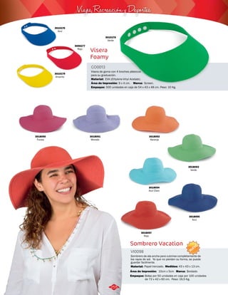 Viajes, Recreación y Deportes 
3018052 
Naranja 
Visera de goma con 4 broches plásticos 
para su graduación. 
Sombrero Vacation 
VI0098 
NUEVO 
Sombrero de ala ancha para cubrirse completamente de 
los rayos de sol. Ya que no pierden su forma, se puede 
guardar facilmente. 
Medidas: 
Material: 
Papel trenzado. 
Área de Impresión: 
Empaque: 
43 x 43 x 13 cm. 
10cm x 5cm 
Bolsa por 50 unidades en caja por 100 unidades 
de 72 x 42 x 60 cm. Peso: 19,5 Kg. 
Área de Impresión: 
3018051 
Morado 
3018055 
Azul 
3018054 
Azul Claro 
3018050 
Fucsia 
3018057 
Rojo 
3018053 
Verde 
Marca: Bordado 
3010176 
Azul 
3010178 
Verde 
3006177 
Rojo 
3010179 
Amarillo 
Visera 
Foamy 
GO0013 
Material: 
Marca: 
Empaque: 
EVA (Ethylene-Vinyl Acetate). 
Screen. 
9 x 4 cm. 
500 unidades en caja de 54 x 43 x 48 cm. Peso: 10 Kg. 
255 
 