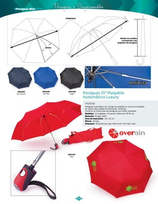 Paraguas e Impermeables 
Paraguas 21” Plegable 
Automático Luxury 
PA0058 
Paraguas automático con mango de acabado en caucho enchapado 
en níquel. Alta calidad de fabricación. Antibrisa. 
Funda en la misma tela del paraguas con cordón ajustable. 
21 pulgadas x 8 cascos. Cobertura: Φ 92 cm. 
Medidas: 
Área de Impresión: 
Material: 
Marca: 
Empaque: 
Pongee 190T. 
18 x 15 cm. 
Screen. 
36 piezas por caja. Peso bruto: 16,5 Kg x caja. 
3001334 
Azul Oscuro 
3001335 
Azul Rey 
3001336 
Negro 
3001337 
Rojo 
Antibrisa 
258 
Cobertura 
Casco 
Medida de costillas 
corresponde a las 
pulgadas del paraguas 
· Paraguas Mini 
 