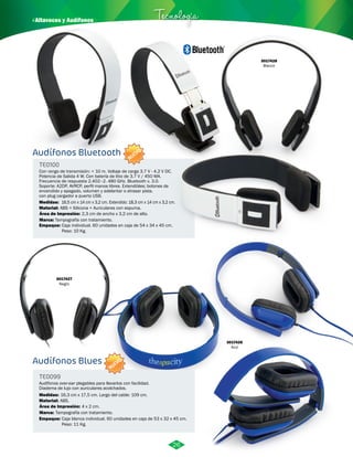 · Altavoces y Audífonos Tecnología 
Audífonos Bluetooth 
TE0100 
Con rango de transmisión: < 10 m. Voltaje de carga 3.7 V - 4.2 V DC. 
Potencia de Salida 4 W. Con batería de litio de 3.7 V / 450 MA. 
Frecuencia de respuesta 2.402–2. 480 GHz. Bluetooth v. 3.0. 
Soporte: A2DP, AVRCP, perfil manos libres. Extendibles; botones de 
encendido y apagado, volumen y adelantar o atrasar pista. 
con plug cargador a puerto USB. 
Medidas: 
Material: 
ABS + Silicona + Auriculares con espuma. 
Área de Impresión: 
Tampografía con tratamiento. 
Empaque: 
Caja individual. 60 unidades en caja de 54 x 34 x 45 cm. 
Peso: 10 Kg. 
Audífonos Blues 
TE0099 
Audífonos over-ear plegables para llevarlos con facilidad. 
Diadema de lujo con auriculares acolchados. 
Medidas: 
Material: 
ABS. 
Área de Impresión: 
Empaque: 
16,5 cm x 14 cm x 3,2 cm. Extendido: 18,3 cm x 14 cm x 3,2 cm. 
16,3 cm x 17,5 cm. Largo del cable: 109 cm. 
Caja blanca individual. 60 unidades en caja de 53 x 32 x 45 cm. 
Peso: 11 Kg. 
Marca: 
Marca: 
2,3 cm de ancho x 3,2 cm de alto. 
4 x 2 cm. 
Tampografía con tratamiento. 
3017428 
Blanco 
3017426 
Azul 
3017427 
Negro 
26 
NUEVO 
NUEVO 
 