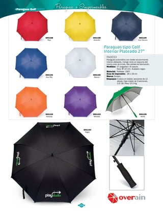 Paraguas e Impermeables 
Paraguas tipo Golf 
Interior Plateado 27” 
PA0033 
Paraguas automático con doble recubrimiento 
interior plateado, mango recto en espuma del 
mismo color de la tela. Alta calidad de fabricación. 
Medidas: 27 pulgadas x 8 cascos. 
Material: 
Marca: 
Empaque: 
Vara: Φ 14 mm. Acabado negro. 
Poliéster 190T. 
Screen. 
Área de Impresión: 
26 x 18 cm. 
C/pieza en bolsita, secciones de 12 
piezas. Caja máster de 3 secciones. 
U/E 36. Peso 15.5 Kg. 
3001191 
Azul Rey 
3001193 
Naranja 
3001195 
Verde 
3001194 
Negro 
3001189 
Amarillo 
3001192 
Blanco 
3001315 
Morada 
269 
3001188 
Rojo 
3001190 
Azul Oscuro 
· Paraguas Golf 
 