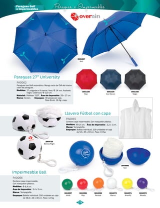 · Paraguas Golf Paraguas e Impermeables 
Paraguas tipo Golf automático. Mango recto de EVA del mismo 
color del paraguas. 
27 pulgadas x 8 cascos. Vara: Φ 14 mm. Acabado 
negro. Cobertura: Φ 120 cm. 
26 x 17 cm. 
Llavero Fútbol con capa 
Medidas: 
Impermeable Ball 
PA0065 
PA0066 
Medidas: 
Marca: 
Empaque: 
Medidas: 
Marca: 
Empaque: 
Área de Impresión: 
Área de Impresión: 
Contiene capa impermeable. Con mosquetón plástico. 
Contiene capa impermeable. 
Con mosquetón plástico. 
Φ 6,4 cm. 
Tampografía. 
Bolsita individual. 200 unidades en caja 
de 52 x 35 x 33 cm. Peso: 13 Kg. 
Φ 6,4 cm. 
Tampografía. 
Bolsita individual. 200 unidades en caja 
de 58,5 x 36 x 36 cm. Peso: 12 Kg. 
2,2 x 1 cm. 
3,4 x 3 cm. 
3004724 
Blanco/Negro 
3004995 
Azul 
3010070 
Blanco 
3004997 
Verde 
3004996 
Rojo 
3004998 
Naranja 
3001330 
Negro 
3001329 
Azul Oscuro 
3001328 
Rojo 
Paraguas 27” University 
PA0062 
Material: 
Marca: Empaque: 
Área de Impresión: 
Poliéster 210T. 
Screen. 36 piezas por caja. 
Peso Bruto: 18 Kg x caja. 
3001327 
Azul 
274 
e Impermeables 
3010571 
Amarillo 
3010572 
Morado 
 