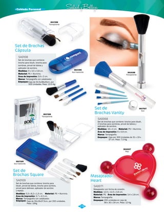 · Cuidado Personal Salud y Belleza 
SA0068 
Marca: 
Empaque: 
Tampografía. 
Caja por 300 Unidades de 31 x 19 x 
37 cm. Peso: 7,5 Kg. 
Set de Brochas 
Cápsula 
SA0108 
Set de brochas que contiene: 
brocha para blush, brocha para 
sombras, pincel de labios y 
aplicador de sombra. 
Medidas: 
9 x 3,5 x 0,8 cm. 
Área de Impresión: 
3,6 x 2 cm. 
Set de 
Brochas Square 
SA0109 
Set de brochas que contiene: brocha para 
blush, pincel de labios, brocha para sombra, 
pincel para delinear, aplicador de sombra 
y espejo. 
Material: 
Material: 
Medidas: 
PS + Aluminio. 
PS + Aluminio. 
5,5 x 8,2 x 1,5 cm. 
Área de Impresión: 
3,7 x 4,5 cm. 
Set de 
Brochas Vanity 
Set de brochas que contiene: brocha para blush, 
2 brochas para sombras, pincel de labios y 
aplicador de sombra. 
Medidas: 16 x 2 cm. Material: PS + Aluminio. 
Área de Impresión: 6 x 0,9 cm. 
3017299 
Azul traslúcido 
3017298 
Transparente 
3017328 
Transparente 
3017329 
Azul traslúcido 
3010227 
Rojo 
Masajeador 
Heart 
SA0071 
Masajeador con forma de corazón. 
Medidas: 
Material: 
Marca: 
12,5 x 12,5 x 3,6 cm. 
PS. 
Área de Impresión: 3,4 x 2,8 cm. 
Tampografía. 
Empaque: Empaque: 
200 unidades en caja de 
58 x 30 x 34 cm. Peso: 12 Kg. 
Marca: 
Empaque: 
Marca: 
Tampografía con catalizador. 
Caja de 54.5x38x20cm, por 
500 Unidades. Peso: 13.5 Kg. 
Tampografía con catalizador. 
Caja de 30x19x37.5cm, por 200 unidades. 
Peso: 10Kg 
3010168 
Transparente 
3017527 
Azul 
276 
 