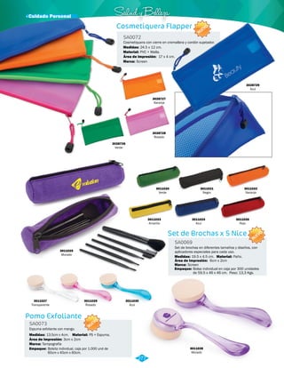 · Cuidado Personal Salud y Belleza 
Cosmetiquera Flapper 
Cosmetiquera con cierre en cremallera y cordón sujetador. 
3028729 
Azul 
Set de Brochas x 5 Nice 
SA0069 
SA0072 
Material: 
Material: 
Medidas: 
Medidas: 
Área de Impresión: 
Marca: 
Marca: 
Empaque: 
Paño. 
PVC + Malla. 
19.5 x 4.5 cm. 
24.5 x 12 cm. 
Screen 
Screen 
Bolsa individual en caja por 300 unidades 
de 59.5 x 46 x 46 cm. Peso: 13,3 Kgs. 
Área de Impresión: 
6cm x 2cm 
17 x 4 cm. 
Set de brochas en diferentes tamaños y diseños, con 
aplicadores especiales para cada uso. 
3028727 
Naranja 
3028726 
Verde 
3028728 
Rosado 
3011020 
Verde 
3011023 
Amarillo 
3011025 
Morado 
3011021 
Negro 
3011024 
Azul 
3011022 
Naranja 
3011026 
Rojo 
3011027 
Transparente 
3011029 
Rosado 
3011030 
Azul 
Pomo Exfoliante 
SA0073 
Espuma exfoliante con mango. 
NUEVO 
Medidas: Material: 
Marca: 
Empaque: 
13.5cm x 4cm. PS + Espuma. 
Tampografía 
Área de Impresión: 3cm x 2cm 
Bolsita individual, caja por 1.000 und de 
60cm x 40cm x 60cm. 
3011028 
Morado 
277 
NUEVO 
NUEVO 
 