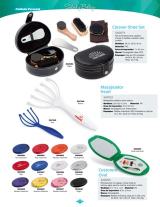 Set de limpieza para zapatos. 
Incluye 2 cepillos, calzador, paño 
y betún. 
14,5 x 10,5 x 6 cm. 
Área de Impresión: 7 x 4,5 cm. 
PP. 
· Cuidado Personal Salud y Belleza 
3017349 
Azul 
3017348 
Blanco 
Medidas: 
Masajeador 
Head 
SA0122 
PVC. 
Masajeador plástico para cabeza. 
Medidas: Material: 
Marca: 
18 x 8,5 x 3 cm. 
Tampografía con Tratamiento. 
Área de Impresión: 
Empaque: 
3,5 x 0,9 cm. 
Bolsita individual, 400 Unidades en caja de 
41 x 40 x 33,5 cm. Peso: 8,5 Kg. 
3010262 
Negro 
Cleaner Shoe Set 
SA0074 
Material: 
Marca: 
Empaque: 
Tampografía, láser CO2. 
Caja por 50 unidades 
de 56 x 30 x 33 cm. 
Peso: 12,7 Kg. 
3004951 
Azul traslúcido 
3004956 
Rojo 
3010625 
Morado traslúcido 
3004952 
Rojo traslúcido 
3004957 
Azul 
3010626 
Amarillo traslúcido 
3004954 
Naranja traslúcido 
3004958 
Blanco 
3010627 
Rosado traslúcido 
3004955 
Transparente 
3004959 
Plateado 
3010628 
Negro 
Costurero 
Oval 
SA0055 
3004953 
Verde traslúcido 
Minicosturero con espejo. Incluye hilos de 
colores, aguja, gancho nodriza, enebrador y botón. 
Medidas: Material: 
Marca: 
Empaque: 
5 x 7,5 x 1 cm. PS. 
Tampografía. 
Área de Impresión: 4,5 x 2,4 cm. 
Bolsita Individual, Caja por 1.000 unid. 
de 30,5 x 22 x 46 cm. Peso: 13,5 Kg. 
278 
 
