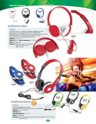 · Altavoces y Audífonos Tecnología 
Audífonos Urban 
TE0076 
Audífonos over-ear, con diadema ajustable, plegables para fácil 
almacenamiento. Respuesta de frecuencia: 18-20,000 Hz. 
Sensibilidad (S.P.L.): 108 dB S.P.L a 1 Khz. Impedancia: 32 ohms/1 KHz. 
Potencia calificada: 12mW. Capacidad de potencia: 50mW. 
Largo del cable 1,2 m, plug conector de 3,5 mm. 
Medidas: 
Material: 
Marca: 
11 x 15 cm. 
ABS. 
Área de Impresión: 
Tampografía. 
Empaque: 
4 x 2,5 cm. 
Bolsa individual. 90 unidades en 
caja de 51 x 34 x 41 cm. 
Peso: 11,2 Kg. 
Audífonos Dance 
TE0139 
Audífonos plegables tipo over ear. 
Almohadillas acolchadas. Sonido limpio y de alta fidelidad. 
Medidas: 
Material: 
16 x 17,5 x 6,5cm. 
ABS. 
Área de Impresión: 
Marca: 
Empaque: 
Tampografía. 
1,5 x 1 cm. 
Caja blanca individual en caja por 80 unidades de 62 x 61 x 36 cm. 
Peso: 14,6 Kg. 
3022197 
Blanco 
3022196 
Negro 
3022195 
Azul 
3022194 
Rojo 
3017706 
Azul 
3017705 
Rojo 
3017804 
Verde 
3017707 
Negro 
3017708 
Amarillo 
27 
NUEVO 
 