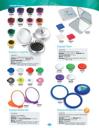 · Cuidado Personal Salud y Belleza 
3010583 
Blanco 
Espejo y Cepillo 
SA0057 
Espejo con cepillo redondo para cabello. 
Medidas: Material: 
Marca: 
Empaque: 
Φ 7,5 x 1 cm. ABS. 
Tampografía. 
Área de Impresión: 3,5 x 2,4 cm. 
Bolsita individual. 200 unid. en caja de 
37,5 x 29,5 x 37 cm. Peso: 8,8 Kg. 
Espejo Redondo 
SA0056 
Espejo con tapa plegable. 
Medidas: 
Material: 
Marca: 
Empaque: 
6,4 x 7,2 x 0,8 cm. 
Área de Impresión: 4 x 2,5 cm. 
PS. 
Tampografía. 
Bolsita individual. 500 unid. en caja de 
41,5 x 26 x 16,5 cm. Peso: 11,5 Kg. 
3010582 
Rojo 
3010586 
Verde 
3010614 
Amarillo 
3004066 
Plata 
3010580 
Negro 
3010584 
Rosado 
3010581 
Fucsia 
3010585 
Naranja 
3004056 
Azul 
3004057 
Plata 
3004058 
Rojo 
3004263 
Verde 
3004744 
Negro 
3004746 
Amarillo 
3010605 
Blanco 
3010606 
Rosado 
SA0070 
Doble espejo, tipo aumento y normal. 
Área de Impresión: 
Tampografía. 
Empaque: 
3017902 
Transparente 
3017905 
Morado 
3017903 
Verde 
3017906 
Plateado 
3017901 
Azul 
Material: 
3017904 
Rojo 
3004745 
3004264 Morado 
Naranja 
Espejo Twin 
Espejo Redondo Twin 
SA0132 
3010214 
Plateado 
Espejo doble, vista normal y de aumento, diseño redondo. 
En colores traslucidos. 
Material: 
Medidas: 
Medidas: 
ABS. 
ABS. 
7,2 x 6,7 x 0,8 cm. 
4.5 x 4.5 cm. 
Área de Impresión: 
5 x 4 cm. 
3cm x 2cm 
Marca: 
Marca: 
Tampografía 
Empaque: 
240 unid. en caja de 32 x 18 x 32 cm. 
Peso: 11 Kg. 
Bolsa individual en caja por 400 unid. 
de 37 x 32 x 36 cm. Peso: 16,5 Kg. 
3010211 
Azul 
3010212 
Rojo 
3010213 
Blanco 
279 
3010578 
Azul 
3010579 
Morado 
NUEVO 
 