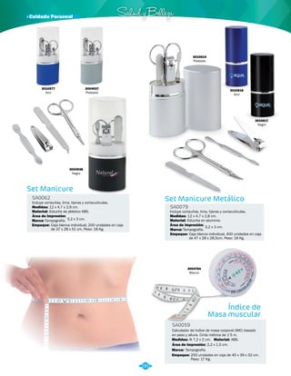 3010616 
Azul 
· Cuidado Personal Salud y Belleza 
Set Manicure 
SA0062 Set Manicure Metálico 
SA0079 
Incluye cortauñas, lima, tijeras y cortacutículas. 
Medidas: 
Material: 
12 x 4,7 x 2,8 cm. 
Estuche en aluminio. 
Área de Impresión: 3,2 x 3 cm. 
Incluye cortauñas, lima, tijeras y cortacutículas. 
Material: 
Marca: 
Marca: 
Empaque: 
Empaque: 
Medidas: 
Estuche de plástico ABS. 
Tampografía. 
Tampografía. 
Caja blanca individual, 200 unidades en caja 
de 37 x 28 x 51 cm. Peso: 18 Kg. 
3010617 
Negro 
Caja blanca individual, 400 unidades en caja 
de 47 x 28 x 28,5cm. Peso: 18 Kg. 
12 x 4,7 x 2,8 cm. 
Área de Impresión: 
3,2 x 3 cm. 
3010577 
Azul 
3004938 
Negro 
3004937 
Plateado 
3010615 
Plateado 
3010616 
Azul 
Índice de 
Masa muscular 
3004764 
Blanco 
SA0059 
Calculador de índice de masa corporal (IMC) basado 
en peso y altura. Cinta métrica de 1’5 m. 
Medidas: Material: 
Φ 7,2 x 2 cm. ABS. 
Área de Impresión: 2,2 x 1,5 cm. 
Marca: 
Empaque: 
Tampografía. 
250 unidades en caja de 45 x 39 x 32 cm. 
Peso: 17 Kg. 
280 
 