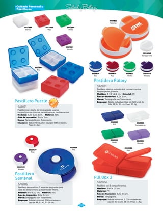 3010030 
Azul 
· Cuidado Personal y Salud y Belleza 
Pill Box 3 
Pill Box Pastillero 
Semanal 
Pastillero con 3 
compartimentos. 
Pastillero semanal con 7 espacios asignados para 
cada día de la semana y dispensador rotario. 
SA0066 
SA0105 
Material: 
Material: 
Medidas: 
Medidas: 
PP. 
ABS. 
9 x 6 x 1,5 cm. 
Φ 9 x 3,2 cm. Área de Impresión: 3,6 x 2,4 cm. Área de Impresión: 4,2 x 2,5 cm. 
Marca: 
Empaque: 
Tampografía. 
3010032 
Transparente 
Bolsita individual, 1.000 unidades en 
caja de 50 x 32 x 38 cm. Peso: 11 Kg. 
3010529 
Rojo 
3010530 
Morado 
3010528 
Azul 
Marca: 
Empaque: 
Tampografía con Tratamiento. 
Bolsita individual. 200 unidades en 
caja de 48,5 x 41,5 x 36 cm. 
3010031 
Rojo 
3010034 
Morado 
3010033 
Verde 
3004823 
Morado 
3004821 
Verde 
3004820 
Rojo 
3017884 
Blanco 
3017885 
Rojo 
3017886 
Verde 
3017887 
Morado 
3017883 
Azul 
3004819 
Azul 
Pastillero Rotary 
Pastillero Puzzle 
Pastillero plástico redondo de 4 compartimentos. 
Parte superior giratoria. 
Pastillero con diseño de ficha apilable y varios 
compartimentos internos para almacenar medicamentos. 
SA0061 
SA0131 
Material: 
Material: 
Medidas: 
Medidas: 
Marca: 
Marca: 
Empaque: 
Empaque: 
PP. 
ABS. 
Φ 7,2 x 2,2 cm. 
6,2 x 6,2 x 3 cm. 
Tampografía con Tratamiento. 
Tampografía con Tratamiento. 
Bolsita individual. Caja por 500 unid. de 
58 x 38,5 x 33 cm. Peso: 13 Kg. 
Bolsa individual en caja por 500 unidades. 
Peso: 11 Kg. 
Área de Impresión: 
Área de Impresión: 
4,2 x 2 cm. 
3cm x 2cm 
3010094 
Transparente 
3004822 
Naranja 
281 
Pastilleros 
NUEVO 
 