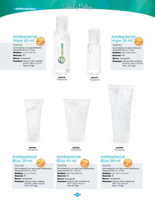 · Antibacteriales Salud y Belleza 
NUEVO 
NUEVO 
Antibacterial 
Hope 60 ml 
Antibacterial 
Hope 30 ml 
SA0145 SA0143 
Medidas: Medidas: 
3 x 3 x 11.5 cm. 2.8 x 2.8 x 9 cm. 
Material: Material: 
Marca: Marca: 
Empaque: Empaque: 
PET. PET. 
Tampografía Tampografía 
Caja por 160 unidades 
de 35 x 28.5 x 27 cm. 
Peso: 13 kgs. 
Caja por 240 unidades 
de 30.5 x 24.5 x 33 cm. 
Peso: 11.5 Kgs. 
Gel antiséptico con spray dosificador. 
Capacidad 60 ml / 2 fl.oz. 
Gel antiséptico con spray dosificador. 
Capacidad 30 ml / 1 fl.oz. 
NUEVO 
Antibacterial 
Blist 30 ml 
SA0149 
Gel antiséptico con tapa rosca dosificadora. 
Capacidad 30 ml / 1 fl.oz. 
Medidas: 
4 x 2 x 7.5 cm. 
Gel antiséptico con tapa rosca dosificadora. 
Capacidad 45 ml / 1,5 fl.oz. 
Medidas: 
5.6 x 3.4 x 8.5 cm. 
Antibacterial 
Blist 60 ml 
SA0151 
Gel antiséptico con tapa rosca dosificadora. 
Capacidad 60 ml / 2 fl.oz. 
Medidas: 
Material: 
Marca: Marca: Marca: 
Empaque: 
5.5 x 3.4 x 11.5 cm. 
PE. 
Tampografía Tampografía Tampografía 
Caja por 400 unidades 
de 38.5 x 38.5 x 42 cm. 
Peso: 10,5 Kgs. 
NUEVO 
Antibacterial 
Blist 45 ml 
SA0150 
Material: 
PE. 
Empaque: 
Caja por 200 unidades de 
47.5 x 25.5 x 42 cm. 
Peso 9,5 Kgs. 
3023178 
Transparente 
3023176 
Transparente 
3023202 
Transparente 
3023201 
Transparente 
3023200 
Transparente 
NUEVO 
Material: 
PE. 
Empaque: 
Caja por 150 unidades de 
48.5 x 25 x 41 cm. 
Peso: 12 Kgs. 
284 
 