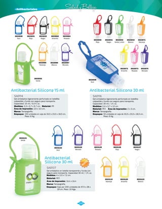 3023032 
Negro 
Antibacterial Silicona 15 ml 
SA0114 
Gel antiséptico ligeramente perfumado en botellita 
colpasible y funda con seguro para transporte. 
Capacidad: 15 ml / 0,5 fl. oz. 
Medidas: 2,2 x 3,7 x 9,7 cm. 
Material: 
PP. 
Salud y B elleza 
Antibacterial Silicona 30 ml 
SA0116 
Gel antiséptico ligeramente perfumado en botellita 
colpasible y funda con seguro para transporte. 
Capacidad: 30 ml / 1 fl. oz. 
Medidas: 
2,4 x 3,7 x 12 cm. 
Área de Impresión: 
2,6 x 3,5 cm. 
Marca: Marca: 
Empaque: Empaque: 
Tampografía. Tampografía. 
150 unidades en caja de 33,5 x 23,5 x 18,5 cm. 
Peso: 6 Kg. 
50 unidades en caja de 33,5 x 23,5 x 18,5 cm. 
Peso: 6 Kg. 
Material: 
PET. 
Área de Impresión: 2 x 3 cm. 
3023039 
Azul 
3023043 
Blanco 
3023071 
Naranja 
3023074 
Morado 
3023073 
Rosado 
3023072 
Amarillo 
3023033 
Verde 
3023063 
Amarillo 
3023064 
Rosado 
3023065 
Naranja 
3023066 
Blanco 
3023067 
Morado 
3023124 
Morado 
NUEVO 
Antibacterial 
Silicona 30 ml 
SA0137 
Gel antiséptico en botella transparente y funda con 
seguro para transporte. Capacidad 30 ml / 1 fl. oz. 
Medidas: 
Material: 
4 x 2.5 x 7.2 cm. 
PET. 
Área de Impresión: 2cm x 2cm 
Marca: 
Empaque: 
Tampografía. 
Caja por 200 unidades de 47.5 x 28 x 
19 cm. Peso: 10 Kgs. 
3023125 
Rosado 
3023126 
Rojo 
3023127 
Negro 
3023119 
Naranja 
3023120 
Amarillo 
3023122 
Blanco 
3023123 
Azul 
3023121 
Verde 
285 
3023030 
Azul 
3023031 
Rojo 
3023040 
Rojo 
3023041 
Negro 
3023042 
Verde Limón 
· Antibacteriales 
 