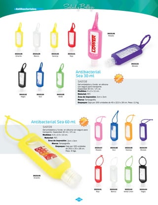 · Antibacteriales Salud y Belleza 
Gel antiséptico y funda en silicona 
con seguro para transporte. 
Capacidad 30 ml / 1 fl. oz. 
NUEVO 
NUEVO 
Antibacterial Sea 60 ml 
Antibacterial 
Sea 30 ml 
SA0139 
SA0138 
Material: 
Material: 
Marca: 
Marca: 
Empaque: 
Empaque: 
Medidas: 
Medidas: 
PET. 
PET. 
2cm x 3cm 
Tampografía. 
Tampografía. 
Caja por 100 unidades 
de 29.5 x 25 x 28 cm. 
Peso. 9 Kgs. 
Caja por 200 unidades de 45 x 22.5 x 26 cm. Peso: 11 Kg. 
4.5 x 2.5 x 12 cm. 
4 x 2 x 11 cm. 
Área de Impresión: 
Área de Impresión: 2cm x 2cm 
Gel antiséptico y funda en silicona con seguro para 
transporte. Capacidad 30 ml / 2 fl. oz. 
3023128 
Amarillo 
3023133 
Morado 
3023137 
Rosado 
3023141 
Rojo 
3023145 
Amarillo 
3023138 
Azul 
3023142 
Blanco 
3023139 
Naranja 
3023143 
Verde Limón 
3023140 
Morado 
3023144 
Negro 
3023130 
Naranja 
3023134 
Azul 
3023131 
Rojo 
3023129 
Blanco 
3023135 
Verde 
3023136 
Rosado 
3023132 
Negro 
286 
 