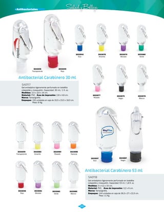 · Antibacteriales Salud y Belleza 
Antibacterial Carabinero 30 ml 
SA0117 
Gel antiséptico ligeramente perfumado en botellita 
colapsible y mosquetón. Capacidad: 30 ml / 1 fl. oz. 
Medidas: 
Material: 
2,5 x 3,6 x 14 cm. 
PVC. 
Área de Impresión: 2,8 x 4,8 cm. 
Marca: Tampografía. 
Empaque: 150 unidades en caja de 33,5 x 23,5 x 18,5 cm. 
Peso: 6 Kg. 
3023076 
Amarillo 
Antibacterial Carabinero 53 ml 
SA0118 
Gel antiséptico ligeramente perfumado en botellita 
colapsible y mosquetón. Capacidad: 53 ml / 1,8 fl. oz. 
Medidas: 
Material: 
3 x 4,2 x 15 cm. 
PVC. 
Área de Impresión: 3,2 x 6 cm. 
3023044 
Azul 
3023075 
Negro 
3023077 
Rosado 
3023078 
Blanco 
3023079 
Morado 
3023080 
Verde 
3023045 
Rojo 
3023047 
Azul 
3023049 
Transparente 
3023082 
Amarillo 
3023084 
Rosado 
3023086 
Naranja 
3023081 
Morado 
3023083 
Verde 
3023085 
Blanco 
3023048 
Rojo 
3023087 
Negro 
3023046 
Transparente 
Marca: Tampografía. 
Empaque: 144 unidades en caja de 36,5 x 27 x 22,5 cm. 
Peso: 11 Kg. 
287 
 