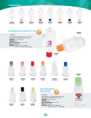 NUEVO 
· Antibacteriales Salud y Belleza 
NUEVO 
Antibacterial 
Eko 29 ml 
Antibacterial Hand 75 ml 
SA0152 
SA0148 
Material: 
Material: 
Marca: 
Marca: 
Empaque: 
Empaque: 
Medidas: 
Medidas: 
PET. 
PVC. 
Tampografía. 
Tampografía. 
Caja por 200 unidades de 
35.5 x 25.5 x 19 cm. Peso: 8 Kgs. 
Caja por 100 unidades de 
27.5 x 25 x 27 cm. Peso: 10 Kgs. 
2.4 x 3.7 x 12 cm. 
5.2 x 3 x 12.5 cm. 
Área de Impresión: 
Área de Impresión: 
2cm x 2cm 
4cm x 1,5cm 
Gel antiséptico en empaque económico, tapa 
dosificadora. Capacidad 30 ml / 1 fl.oz. 
Gel antibacterial con diseño de mano y tapa 
dosificadora. Capacidad 75 ml / 2,5 fl.oz. 
3023190 
Rojo 
3023191 
Transparente 
3023192 
Rosado 
3023196 
Azul 
3023193 
Blanco 
3023197 
Amarillo 
3023194 
Morado 
3023198 
Negro 
3023199 
Verde 
3023195 
Naranja 
3023204 
Morado 
3023208 
Azul 
3023205 
Rosado 
3023210 
Blanco 
3023206 
Rojo 
3023211 
Negro 
3023207 
Naranja 
3023212 
Amarillo 
3023203 
Verde 
3023209 
Transparente 
288 
 
