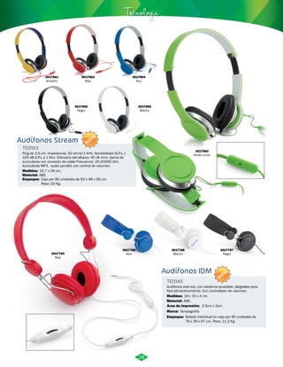 Audífonos Stream 
TE0163 
NUEVO 
Tecnología 
Plug de 3,5 cm. Impedancia: 32 ohms/1 KHz. Sensibilidad (S.P.L.): 
105 dB S.P.L a 1 Khz. Diámetro del altavoz: 40 (Φ mm). Gama de 
auriculares con conexión de cable Frecuencia :20-20000 (Hz). 
Auriculares MP3, audio portátil. con control de volumen. 
Medidas: 
15,7 x 18 cm. 
Material: 
Empaque: 
ABS. 
Caja por 80 unidades de 62 x 48 x 56 cm. 
Peso: 20 Kg. 
Audífonos IDM 
TE0145 
Audífonos over-ear, con diadema ajustable, plegables para 
fácil almacenamiento. Con controlador de volumen. 
Medidas: 
Material: 
Área de Impresión: 2,5cm x 2cm 
Marca: 
18 x 15 x 4 cm. 
ABS. 
Tampografía 
Empaque: 
Bolsita individual en caja por 60 unidades de 
76 x 39 x 67 cm. Peso: 11,2 Kg. 
3017785 
Azul 
3017961 
Amarillo 
3017963 
Rojo 
3017962 
Verde Limón 
3017964 
Azul 
3017966 
Blanco 
3017965 
Negro 
3017784 
Rojo 
3017786 
Blanco 
3017787 
Negro 
NUEVO 
28 
 