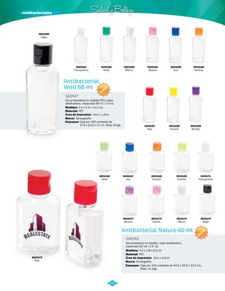 · Antibacteriales Salud y Belleza 
3023181 
Transparente 
Antibacterial 
Well 60 ml 
SA0147 
NUEVO 
Gel antibacterial en botella PED y tapa 
dosificadora. Capacidad 60 ml / 2 fl.oz. 
Medidas: 
4.4 x 2.5 x 11.5 cm. 
Material: 
Marca: 
Empaque: 
PET. 
Tampografía. 
Área de Impresión: 4cm x 1,5cm 
Caja por 100 unidades de 
27.5 x 23.5 x 27 cm. Peso: 8 Kgs. 
3023180 
Negro 
3023182 
Verde 
3023186 
Naranja 
3023183 
Blanco 
3023184 
Rosado 
3023187 
Rojo 
3023185 
Azul 
3023188 
Amarillo 
3023189 
Morado 
Antibacterial Nature 60 ml 
SA0142 
Gel antiséptico en botella y tapa dosificadora. 
Capacidad 60 ml / 2 fl. Oz 
Medidas: 
Material: 
4.5 x 2.8 x 8.3 cm. 
PET. 
Área de Impresión: 2cm x 3,5cm 
Marca: Tampografía. 
Empaque: Caja por 150 unidades de 44.5 x 24.5 x 21.5 cm. 
Peso: 11 Kgs. 
NUEVO 
3023166 
Verde 
3023167 
Azul 
3023172 
Morado 
3023170 
Rojo 
3023168 
Naranja 
3023173 
Rosado 
3023169 
Amarillo 
3023174 
Blanco 
3023171 
Transparente 
3023175 
Negro 
289 
 