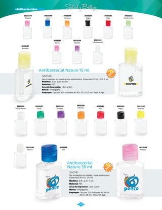 · Antibacteriales Salud y Belleza 
Antibacterial Nature 15 ml 
SA0140 
3023155 
Transparente 
Gel antiséptico en botella y tapa dosificadora. Capacidad 15 ml / 0,5 fl. oz. 
Medidas: 
Material: 
3.5 x 1.8 x 6.6 cm. 
PET. 
Área de Impresión: 2cm x 2cm 
Marca: Tampografía. 
Empaque: Caja por 300 unidades de 36 x 20 x 25.5 cm. Peso: 9 kgs. 
NUEVO 
NUEVO 
Antibacterial 
Nature 30 ml 
SA0141 
Gel antiséptico en botella y tapa dosificadora. 
Capacidad 30 ml / 1 fl. Oz 
Medidas: 
Material: 
3.8 x 2.2 x 7 cm. 
PET. 
Área de Impresión: 2cm x 2cm 
Marca: 
Empaque: 
Tampografía. 
Caja por 200 unidades de 39.5 x 
24.5 x 18 cm. Peso: 9,5 Kgs. 
3023146 
Rosado 
3023148 
Azul 
3023152 
Verde Limón 
3023149 
Naranja 
3023153 
Blanco 
3023150 
Negro 
3023154 
Morado 
3023151 
Rojo 
3023156 
Transparente 
3023161 
Negro 
3023157 
Verde 
3023162 
Amarillo 
3023158 
Morado 
3023163 
Azul 
3023159 
Naranja 
3023164 
Blanco 
3023165 
Rosado 
3023160 
Rojo 
3023147 
Amarillo 
290 
 