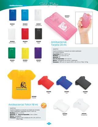 · Antibacteriales Salud y Belleza 
Antibacterial 
Tarjeta 20 ml 
SA0112 
Líquido antiséptico en estuche con botón dosificador 
en su parte superior. 
Capacidad: 
Medidas: 
20 ml / 0,67 fl. oz. 
1,1 x 5,6 x 8,7 cm. 
Material: 
Marca: 
Empaque: 
PP. 
Tampografía con primer y catalizador. 
Área de Impresión: 4,5 x 5,5 cm. 
300 unid. en caja de 29,5 x 24 x 31 cm. Peso: 12 Kg. 
3023015 
Azul 
3023018 
Blanco Sólido 
3023020 
Negro 
3023024 
Rosado 
3023016 
Azul Claro 
3023023 
Morado 
3023021 
Verde 
3023017 
Transparente 
3023019 
Rojo 
3023022 
Amarillo 
Antibacterial Tshirt 18 ml 
SA0134 
Líquido antiséptico en estuche con diseño de camiseta 
y botón dosificador. Capacidad: 18 ml / 0,6 fl. oz. 
Medidas: 
5.8 x 1 x 8.7cm 
Marca: Tampografía. 
Empaque: Caja por 200 unidades de 44 x 24 x 20.5 cm. 
Peso: 9 kgs. 
Material: 
PP. 
Área de Impresión: 3cm x 2,5cm 
NUEVO 
3023096 
Rojo 
3023097 
Azul 
3023099 
Blanco 
3023095 
Amarillo 
3023098 
Negro 
3023100 
Transparente 
291 
 