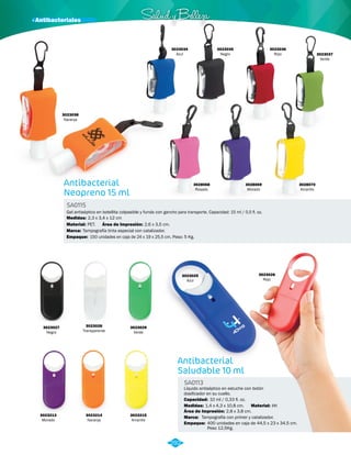 · Antibacteriales Salud y Belleza 
3023034 
Azul 
Gel antiséptico en botellita colpasible y funda con gancho para transporte. Capacidad: 15 ml / 0,5 fl. oz. 
Antibacterial 
Saludable 10 ml 
Antibacterial 
Neopreno 15 ml 
SA0113 
Líquido antiséptico en estuche con botón 
dosificador en su cuello. 
SA0115 
3023036 
Rojo 3023037 
Material: 
Capacidad: 
Marca: 
Empaque: 
Material: 
Marca: 
Empaque: 
Medidas: 
Medidas: 
PP. 
10 ml / 0,33 fl. oz. 
Tampografía con primer y catalizador. 
400 unidades en caja de 44,5 x 23 x 34,5 cm. 
Peso 12,5Kg. 
PET. 
Tampografía tinta especial con catalizador. 
150 unidades en caja de 24 x 19 x 25,5 cm. Peso: 5 Kg. 
1,4 x 4,3 x 10,8 cm. 
2,3 x 3,4 x 12 cm 
Área de Impresión: 
Área de Impresión: 
2,8 x 3,8 cm. 
2,6 x 3,5 cm. 
3023026 
Rojo 
Verde 
3028068 
Rosado 
3028069 
Morado 
3028070 
Amarillo 
3023038 
Naranja 
3023028 
Transparente 
3023027 
Negro 
3023029 
Verde 
3023213 
Morado 
3023214 
Naranja 
3023215 
Amarillo 
3023025 
Azul 
292 
3023035 
Negro 
 