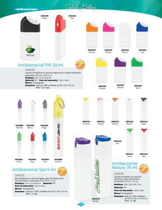· Antibacteriales Salud y Belleza 
SA0135 
Medidas: 
4.2 x 1.3 x 9.6 cm. 
Antibacterial Spa 5 ml 
SA0133 
NUEVO 
Gel antiséptico en estuche ligero y gancho llavero para 
facil transporte. Capacidad: 0.17 FL oz / 5 ml. 
Medidas: Material: 
Marca: 
Empaque: 
1.3 x 1.3 x 8.6 cm. PP. 
Tampografía. 
Área de Impresión: 2cm x 1cm 
Caja por 1000 unidades de 32.5 x 34 x 22 cm. 
Peso: 11 kgs. 
3023105 
Azul 
NUEVO 
Antibacterial Tiff 20 ml 
Líquido antiséptico en estuche ergonómico y botón dosificador. 
Capacidad: 20 ml / 0,67 fl. oz. 
Material: 
PP. 
Área de Impresión: 2cm x 4cm 
Marca: Tampografía. 
Empaque: Caja por 300 unidades de 30 x 23 x 34 cm. 
Peso: 12.5 kgs. 
NUEVO 
3023089 
Morado 
3023092 
Verde 
3023090 
Blanco 
3023093 
Rojo 
3023091 
Negro 
3023110 
Amarillo 
3023111 
Rosado 
3023103 
Rosado 
3023112 
Naranja 
3023104 
Blanco 
3023115 
Blanco 
3023117 
Verde 
3023114 
Azul 
3023113 
Morado 
3023116 
Negro 
3023118 
Rojo 
3023094 
Azul 
3023088 
Amarillo 
3023102 
Naranja 
3023106 
Amarillo 
3023107 
Morado 
3023108 
Verde 
3023109 
Negro 
Antibacterial 
Beauty 30 ml 
SA0136 
Líquido antiséptico en estuche 
cilíndrico y tapa dosificadora. 
Capacidad: 30 ml / 1 fl. oz. 
Medidas: 
Material: 
2.8 x 2.8 x 10.7 cm. 
PP. 
Área de Impresión: 4cm x 1cm 
Marca: 
Empaque: 
Tampografía. 
Caja por 200 unidades 
de 32.5 x 32.5 x 25.5 cm. 
Peso: 11 kgs. 
3023101 
Rojo 
293 
 