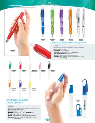 · Antibacteriales Salud y Belleza 
Antibacterial Spray 
tapa Clip 10 ml 
Antibacterial Manchester 3 ml 
Dosificador de líquido antiséptico ligeramente perfumado en 
spray. Con tapa gancho y clip. 
Bolígrafo en su mecanismo retráctil con líquido antiséptico 
ligeramente perfumado. 
SA0110 
SA0111 
Material: 
Material: 
Capacidad: 
Marca: 
Empaque: 
Capacidad: 
Medidas: 
Marca: 
Empaque: 
Medidas: 
PP. 
AS. 
3 ml / 0,1 fl. oz. 
Tampografía con catalizador 1 tinta. 
500 unidades en caja de 38,5 x 18,5 x 33 cm. 
Peso: 9,5 Kg. 
10 ml. / 0,33 fl. oz. 
1,5 x 1,5 x 15,3 cm. 
Tampografía con primer y catalizador 1 tinta. 
500 unid. en caja de 38,5 x 18,5 x 33 cm. 
Peso 9,5 Kg. 
1,5 x 1,9 x 14,7 cm. 
Área de Impresión: 
Área de Impresión: 
5,7 x 8,8 cm. 
4,2 x 1,2 cm. 
3023009 
Azul 
3023010 
Rojo 
3023001 
Verde 
3023005 
Negro 
3023002 
Rojo 
3023006 
Naranja 
3023003 
Transparente 
3023007 
Morado 
3023008 
Amarillo 
3023000 
Azul 
3023004 
Rosado 
3023011 
Verde 
3023012 
Morado 
3023013 
Naranja 
3023014 
Plateado 
294 
 