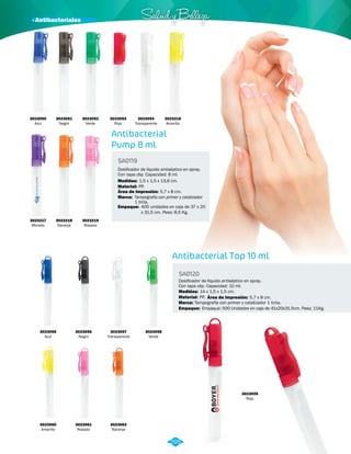 · Antibacteriales Salud y Belleza 
Dosificador de líquido antiséptico en spray. 
Con tapa clip. Capacidad: 8 ml. 
PP. 
Tampografía con primer y catalizador 
1 tinta. 
400 unidades en caja de 37 x 20 
x 31,5 cm. Peso: 8,5 Kg. 
Antibacterial Top 10 ml 
Antibacterial 
Pump 8 ml 
SA0120 
Dosificador de líquido antiséptico en spray. 
Con tapa clip. Capacidad: 10 ml. 
SA0119 
Medidas: 
Material: 
Marca: 
Material: 
Marca: 
Empaque: 
14 x 1,5 x 1,5 cm. 
Empaque: 
Medidas: 
PP. 
Tampografía con primer y catalizador 1 tinta. 
Empaque: 500 Unidades en caja de 41x20x31.5cm. Peso: 11Kg. 
1,5 x 1,5 x 13,6 cm. 
Área de Impresión: 
Área de Impresión: 
5,7 x 8 cm. 
5,7 x 8 cm. 
3023050 
Azul 
3023217 
Morado 
3023055 
Azul 
3023060 
Amarillo 
3023054 
Transparente 
3023216 
Amarillo 
3023056 
Negro 
3023051 
Negro 
3023218 
Naranja 
3023061 
Rosado 
3023057 
Transparente 
3023052 
Verde 
3023219 
Rosado 
3023062 
Naranja 
3023058 
Verde 
3023053 
Rojo 
3023059 
Rojo 
295 
 