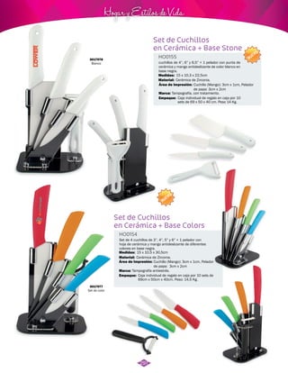 Hogar y Estilos de Vida 
Set de Cuchillos 
en Cerámica + Base Stone 
HO0155 
cuchillos de 4”, 6” y 6,5” + 1 pelador con punta de 
cerámica y mango antideslizante de color blanco en 
base negra. 
15 x 10,3 x 22,5cm 
Cerámica de Zirconia. 
Tampografía, con tratamiento. 
Set de Cuchillos 
en Cerámica + Base Colors 
HO0154 
Material: 
Set de 4 cuchillos de 3”, 4”, 5” y 6” + 1 pelador con 
hoja de cerámica y mango antideslizante de diferentes 
colores en base negra. 
Material: 
Marca: 
Marca: 
Empaque: 
15 x 10,5 x 30,5cm 
Cerámica de Zirconia. 
Empaque: 
Medidas: 
Medidas: 
Área de Impresión: 
Área de Impresión: 
Cuchillo (Mango): 3cm x 1cm, Pelador 
de papa: 3cm x 2cm 
Cuchillo (Mango): 3cm x 1cm, Pelador 
de papa: 3cm x 2cm 
Tampografía antiestrés. 
Caja individual de regalo en caja por 10 
sets de 69 x 50 x 40 cm. Peso 14 Kg. 
Caja individual de regalo en caja por 10 sets de 
69cm x 50cm x 40cm. Peso: 14,5 Kg. 
NUEVO 
NUEVO 
3017978 
Blanco 
3017977 
Set de color 
297 
 