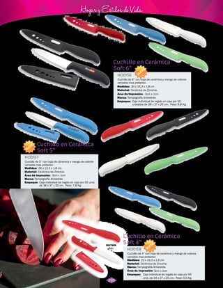 3cm x 1cm 
Hogar y Estilos de Vida 
3017984 
Rojo 
Cuchillo en Cerámica 
Soft 4” 
Cuchillo en Cerámica 
Soft 5” 
Cuchillo en Cerámica 
Soft 6” 
HO0158 
HO0157 
HO0156 
Cuchillo de 4” con hoja de cerámica y mango de colores 
variados mas protector. 
Material: 
Material: 
Material: 
Marca: 
Marca: 
Marca: 
Empaque: 
Empaque: 
Empaque: 
Medidas: 
Medidas: 
Medidas: 
Área de Impresión: 
Área de Impresión: 
Área de Impresión: 
Caja individual de regalo en caja por 50 
unid. de 34 x 27 x 25 cm. Peso: 5,9 Kg. 
3cm x 1cm 
3cm x 1cm 
Cuchillo de 5” con hoja de cáramica y mango de colores 
variados mas protector. 
Cuchillo de 6” con hoja de cerámica y mango de colores 
variados mas protector. 
Cerámica de Zirconia 
Cerámica de Zirconia. 
Cerámica de Zirconia. 
Tampografía Antiestrés 
Tampografía Antiestrés 
Tampografía Antiestrés 
Caja individual de regalo en caja por 50 unid. 
de 38 x 37 x 25 cm. Peso: 7,8 Kg. 
Caja individual de regalo en caja por 50 
unidades de 38 x 37 x 25 cm. Peso: 9,8 Kg. 
22 x 10,2 x 1,6 cm 
26 x 12,5 x 1,8 cm 
30 x 15,3 x 1,8 cm 
NUEVO 
NUEVO 
NUEVO 
3017981 
Negro 
3017982 
Blanco 
3017983 
Verde 
3017980 
Azul Claro 
3017979 
Rojo 
3017985 
Azul Claro 
3017986 
Negro 
3017988 
Verde 
3017989 
Rojo 
3017990 
Azul Claro 
3017992 
Blanco 
3017991 
Negro 
3017993 
Verde 
3017987 
Blanco 
298 
 