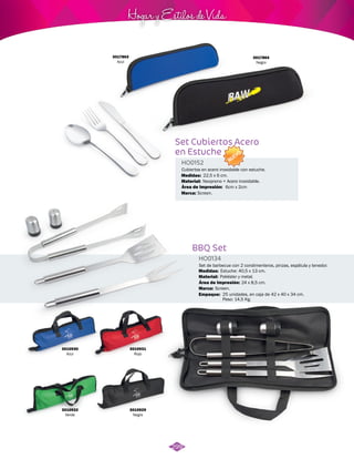 NUEVO 
Hogar y Estilos de Vida 
Cubiertos en acero inoxidable con estuche. 
Medidas: 
Área de Impresión: 
22,5 x 6 cm. 
BBQ Set 
HO0134 
Set de barbecue con 2 condimenteros, pinzas, espátula y tenedor. 
Medidas: 
Área de Impresión: 24 x 8,5 cm. 
Material: 
Marca: 
Empaque: 
Estuche: 40,5 x 13 cm. 
Poliéster y metal. 
Screen. 
25 unidades, en caja de 42 x 40 x 34 cm. 
Peso: 14,5 Kg. 
3010929 
Negro 
3010932 
Verde 
3010931 
Rojo 
3010930 
Azul 
Set Cubiertos Acero 
en Estuche 
HO0152 
Material: 
Marca: 
Neopreno + Acero inoxidable. 
6cm x 2cm 
Screen. 
3017864 
Negro 
3017863 
Azul 
299 
 