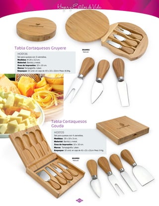Hogar y Estilos de Vida 
3010953 
Natural 
Tabla Cortaquesos Gruyere 
HO0136 
Set para quesos con 3 utensilios. 
Medidas: 
Material: 
Φ 20 x 3,3 cm. 
Bambú y metal. 
Área de Impresión: 10 x 10 cm. 
Marca: 
Empaque: 
Tampografía. Láser. 
10 unid. en caja de 43 x 22 x 22cm Peso: 8,5Kg. 
Tabla Cortaquesos 
Gouda 
HO0135 
Set para quesos con 4 utensilios. 
Medidas: 
Material: 
19 x 19 x 3 cm. 
Bambú y metal. 
Área de Impresión: 10 x 10 cm. 
Marca: 
Empaque: 
Tampografía. Láser. 
10 unid. en caja de 41 x 21 x 21cm Peso: 9 Kg. 
3010952 
Natural 
300 
 