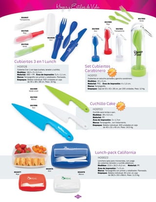 Hogar y Estilos de Vida 
Cuchillo Cake 
HO0153 
Cuchillo para tortas o pan. 
Medidas: 
Área de Impresión: 
Material: 
Marca: 
Empaque: 
28 x 5,5 cm. 
NUEVO 
PP. 
3 x 1,7cm 
Tampografía , con tratamiento. 
Bolsita individual. 300 unidades en caja 
de 40 x 31 x 45 cm. Peso: 14,5 Kg. 
Cubiertos 3 en 1 Lunch 
3017899 
Verde Limón 
3017900 
Blanco 
3017898 
Azul 
Lunch-pack California 
HO0023 
Lonchera apta para microondas, con juego 
de cubiertos (tenedor y cuchillo plásticos). 
Medidas: 23,6 x 18,3 x 6,2 cm. 
Material: 
PP. 
Área de Impresión: 7 x 5 cm. 
Marca: 
Empaque: 
Tampografía con primer y catalizador. Flameado. 
Bolsita individual. 60 unid. en caja 
de 58,5 x 50 x 66cm. Peso: 11.5 Kg. 
3010477 
Rojo 
3010478 
Blanco 
3010476 
Azul 
Set Cubiertos 
Carabinero 
HO0128 
Material: HO0151 
Material: 
Marca: 
Marca: 
Empaque: 
Empaque: 
Medidas: 
Medidas: 
Área de Impresión: 
Área de Impresión: 
5,4 x 1,1 cm. 
4 x 1,5 cm. 
3010638 
Azul 
3010637 
Transparente 
3017525 
Rojo 
3017526 
Verde 
Cubiertos 3 en 1 con tapa (cuchara, tenedor y cuchillo). 
Cubiertos en estuche portable y gancho carabinero. 
ABS + PP. 
PVC. 
Tampografía con primer y catalizador. Flameado. 
Tampografía 
Bolsita individual. 500 unidades en caja 
de 45 x 38 x 38 cm. Peso: 16 Kg. 
Caja de 53 x 42 x 36 cm, por 200 unidades. Peso: 12 Kg. 
18,5 x 3 x 2,2 cm. 
15 x 4 cm. 
NUEVO 
3017849 
Azul 
3017851 
Transparente 
3017850 
Rojo 
3017852 
Verde 
301 
 