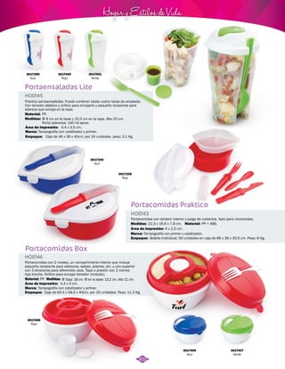 3017399 
Azul 
Portaensaladas Lite 
HO0145 
Hogar y Estilos de Vida 
Práctico portaensaladas. Puede contener hasta cuatro tazas de ensalada. 
Con tenedor plástico y orificio para encajarlo y pequeño recipiente para 
aderezo que encaja en la tapa. 
Medidas: 
Área de Impresión: 
Tampografía con catalizador y primer. 
Empaque: 
Caja de 46 x 36 x 40cm, por 24 unidades. peso: 3.1 Kg. 
Portacomidas Box 
HO0146 
HO0143 
Medidas: Material: 
Área de Impresión: 
Empaque: 
Portacomidas con 2 niveles, un compartimento interior que incluye 
pequeño recipiente para aderezos, salsas, postres, etc. y uno superior 
con 3 divisiones para diferentes usos. Tapa a presión con 2 cierres 
tipo broche. Orificio para encajar tenedor (incluido). 
Medidas: 
Material: 
Material: 
Φ 8 cm en la base y 10,5 cm en la tapa. Alto 20 cm. 
Porta aderezos: 140 ml aprox. 
Φ Tapa: 18 cm. Φ en la base: 13,2 cm. Alto 11 cm. 
PP. 
PP. 
4,4 x 3,5 cm. 
4,4 x 3 cm. 
Área de Impresión: 
Tampografía con catalizador y primer. 
Caja de 64.5 x 58,5 x 40cm, por 30 unidades. Peso: 11.2 Kg. 
Marca: 
Marca: 
Empaque: 
3017401 
Verde 
3017405 
Azul 
3017407 
Verde 
3017406 
Rojo 
3017400 
Rojo 
Portacomidas Praktico 
Portacomidas con division interior y juego de cubiertos. Apto para microondas. 
Marca: 
22,3 x 16,6 x 7,8 cm. PP + ABS. 
4 x 2,3 cm. 
Tampografía con primer y catalizador. 
Bolsita Individual. 50 unidades en caja de 86 x 36 x 30,5 cm. Peso: 8 Kg. 
3017339 
Rojo 
3017340 
Azul 
302 
 