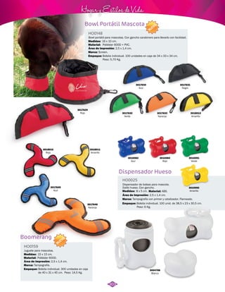 Hogar y Estilos de Vida 
Bowl Portátil Mascota 
Bowl portátil para mascotas. Con gancho carabinero para llevarlo con facilidad. 
Bolsita individual. 100 unidades en caja de 34 x 33 x 34 cm. 
Peso: 5,70 Kg. 
3010084 
Rojo 
Dispensador Hueso 
Boomerang 
HO0025 
HO0148 
HO0159 
Material: 
Material: 
Material: 
Marca: 
Marca: 
Marca: 
Empaque: 
Empaque: 
Empaque: 
Medidas: 
Medidas: 
Medidas: 
Área de Impresión: 
Área de Impresión: 
Área de Impresión: 
2,5 x 1,4 cm. 
2,5 x 1,4 cm. 
2,5 x 1,4 cm. 
Dispensador de bolsas para mascota. 
Estilo hueso. Con gancho. 
Juguete para mascotas. 
ABS. 
Poliéster 600D + PVC. 
Poliéster 600D. 
Tampografía con primer y catalizador. Flameado. 
Screen. 
Tampografía. 
Bolsita individual. 100 unid. de 38,5 x 23 x 30,5 cm. 
Peso: 6 Kg. 
Bolsita individual. 300 unidades en caja 
de 40 x 31 x 45 cm. Peso: 14,5 Kg. 
8 x 5 cm. 
16 x 10 cm. 
15 x 15 cm. 
3010083 
Azul 
3018010 
Rojo 
3018011 
Amarillo 
3017645 
Azul 
3017646 
Naranja 
3010092 
Amarillo 
3017629 
Rojo 
3017630 
Azul 
3017631 
Negro 
3018012 
Amarillo 
3017633 
Naranja 
3017632 
Verde 
3004786 
Blanco 
3010091 
Verde 
NUEVO 
NUEVO 
303 
 