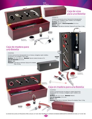 Caja de madera para 
una Botella 
Bar 
Contiene sacacorchos descapsulador de un tiempo, cortagotas, tapón metálico, 
termómetro y aro antigoteo. Color negro. 
HO0075 
Contiene 4 accesorios de bar: Sacacorchos descapsulador 
de un tiempo, cortagotas, tapón metálico y aro antigoteo. 
Medidas: 
Marca: 
36 x 12 x 11 cm. 
Láser. 
Empaque: 
3019036 
Negro 
Caja en madera para una Botella 
Contiene 4 accesorios de bar con aplique en madera: Sacacorchos 
descapsulador de un tiempo, cortagotas, tapón metálico y aro 
antigoteo. 
HO0106 
HO0105 
Material: 
Material: 
Material: 
Área de impresión: 
Área de impresión: 
Área de impresión: 
Medidas: 
Medidas: 
Marca: 
Marca: 
Empaque: 
Empaque: 
Caja de madera forrada en PU. 
Madera. 
Madera. 
10 x 5 cm. 
No incluye la 
botella de vino 
No incluye la 
botella de vino 
No incluye la 
botella de vino 
10 x 6 cm. 
10 x 6 cm. 
35 x 10 x 10,5 cm. 
36 x 12 x 11 cm. 
Láser. 
Láser. 
Caja blanca individual. Caja por 8 unid. Peso: 11 Kg. 
Caja blanca individual. Caja por 8 unidades. 
Peso: 9,6 Kg. 
Caja blanca individual. Caja por 8 unidades. Peso: 11 Kg. 
3019035 
Vinotinto 
Caja de vino 
para una Botella 
3019001 
Vinotinto 
EL EXCESO DE ALCOHOL ES PERJUDICIAL PARA LA SALUD. LEY 30 DE 1986. PROHÍBESE EL EXPENDIO DE BEBIDAS EMBRIAGANTES A MENORES DE EDAD. LEY 124 DE 1994. 
305 
 