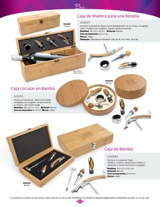 Bar 
Caja de Madera para una Botella 
Caja circular en Bambú 
Contiene 4 accesorios: Sacacorchos descapsulador de un tiempo, cortagotas, 
tapón metálico y aro antigoteo. Caja de madera de bambú. 
Contiene 4 accesorios: Tapón para botella, 
cortagotas, aro antigoteo, sacacorchos de 
un tiempo. Caja interior beige. 
HO0107 
HO0115 
Material: 
Material: 
Área de impresión: 
Área de impresión: 
Medidas: 
Medidas: 
Marca: 
Bambú. 
Bambú. 
10 x 6 cm. 
8 x 6 cm. 
36 x 11 x 12 cm. 
26 x 21, 5 x 7 cm. 
Láser. 
Láser. 
Caja blanca individual. Caja por 8 unid. Peso: 10,9 Kg. 
3019045 
Bambú 
3019037 
Natural 
Marca: 
Empaque: 
No incluye la 
botella de vino 
Caja de Bambú 
HO0084 
Contiene 4 accesorios: Tapón 
metálico y madera, sacacorchos metálico y 
madera de un tiempo, termómetro y cortagotas. 
Medidas: 
Material: 
Marca: 
23 x 4,5 x 12,5 cm. 
Bambú. 
Láser. 
Área de impresión: 
10 x 6 cm. 
3019010 
Bambú 
EL EXCESO DE ALCOHOL ES PERJUDICIAL PARA LA SALUD. LEY 30 DE 1986. PROHÍBESE EL EXPENDIO DE BEBIDAS EMBRIAGANTES A MENORES DE EDAD. LEY 124 DE 1994. 
306 
 