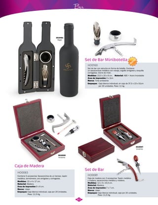 Caja de Madera 
Set de Bar Minibotella 
HO0160 
Set de bar con estuche en forma de botella. Contiene: 
un sacacorchos metálico con navaja, argolla antigoteo y boquilla 
cortagotas. Cierre de imán. 
Medidas: 
23,5 x 20 x 6 cm. 
Área de impresión: 
Marca: 
3 x 2cm 
Tinta antiestres 
Empaque: 
Caja blanca individual, en caja de 37,5 x 23 x 51cm 
por 30 unidades. Peso: 11 kg. 
Set de Bar 
Bar 
Contiene 5 accesorios: Sacacorchos de un tiempo, tapón 
metálico, termómetro, aro antigoteo y cortagotas. Caja de madera con 2 accesorios: Tapón metálico 
y madera, sacacorchos metálico y madera. 
HO0083 
HO0081 
Material: 
Marca: 
Empaque: 
Material: 
Material: 
Área de impresión: Área de impresión: 
9 x 6 cm. 7 x 7 cm. 
Marca: 
Empaque: 
Medidas: 
Medidas: 
Madera. 
Láser. 
Caja blanca individual, caja por 20 Unidades. 
Peso: 11.5 Kg. 
Madera. 
ABS + Acero Inoxidable 
Láser. 
Caja blanca individual, caja por 20 unidades. 
Peso: 11,5 Kg. 
15 x 4 x 17 cm. 
12 x 4 x 15,5 cm. 
3019007 
Vinotinto 
3019461 
Negro 
3019009 
Vinotinto 
307 
NUEVO 
 
