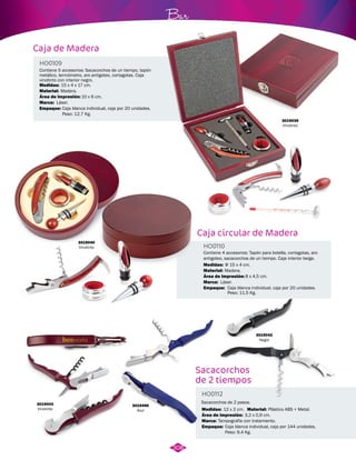 Caja de Madera 
Caja circular de Madera 
Contiene 5 accesorios: Sacacorchos de un tiempo, tapón 
metálico, termómetro, aro antigoteo, cortagotas. Caja 
vinotinto con interior negro. 
Contiene 4 accesorios: Tapón para botella, cortagotas, aro 
antigoteo, sacacorchos de un tiempo. Caja interior beige. 
HO0109 
HO0110 
Material: 
Marca: 
Empaque: 
Material: 
Marca: 
Empaque: 
Área de impresión: 
Área de impresión: 
Medidas: 
Medidas: 
Madera. 
Láser. 
Caja blanca individual, caja por 20 unidades. 
Peso: 12,7 Kg. 
Madera. 
Láser. 
Caja blanca individual, caja por 20 unidades. 
Peso: 11,5 Kg. 
10 x 6 cm. 
8 x 4,5 cm. 
15 x 4 x 17 cm. 
Φ 15 x 4 cm. 
3019040 
Vinotinto 
3019039 
Vinotinto 
Sacacorchos 
de 2 tiempos 
HO0112 
Sacacorchos de 2 pasos. 
Material: 
Medidas: 
Marca: 
12 x 2 cm. 
Tampografía con tratamiento. 
Área de impresión: 
Empaque: 
Plástico ABS + Metal. 
3,2 x 0,9 cm. 
Caja blanca individual, caja por 144 unidades. 
Peso: 9,4 Kg. 
3019043 
Vinotinto 
3019490 
Azul 
Bar 
308 
3019042 
Negro 
 
