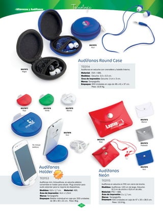· Altavoces y Audífonos Tecnología 
Audífonos Round Case 
Audifonos en estuche con cremallera y bolsillo Interno. 
EVA + ABS. 
Estuche: 3,5 x 3,5 cm. 
Área de Impresión: Estuche: 3 cm x 3 cm. 
Tampografía. 
300 Unidades en caja de 48 x 41 x 37 cm. 
Peso: 10.8 Kg. 
3017475 
Rojo 
3017472 
Blanco 
3017473 
Plateado 
3017474 
Azul 
3017470 
Azul 
3017877 
Rojo 
3017878 
Verde 
3017879 
Blanco 
3017876 
Azul 
Audífonos 
Neón 
Audífonos en estuche en PVC con cierre de broche. 
Audífonos 
Holder 
TE0114 
Material: 
Medidas: 
Marca: 
Empaque: 
Audífonos mini. Intrauditivos, en estuche plástico 
convertible en holder para celular. Plug conector para 
audio estandar para la mayoria de dispositivos. 
TE0115 
TE0153 
Material: 
Empaque: 
Material: 
Empaque: 
Medidas: 
Medidas: 
PVC + ABS. 
500 Unidades en caja de 47 x 35 x 38.5 cm. 
Peso: 13.9 Kg.. 
ABS. 
Bolsita inidvidual en caja por 200 unidades 
de 38 x 30 x 21 cm. Peso: 8kg. 
Audífonos: 120 cm de largo. Estuche: 
6,8 x 1,7 cm. 8,3 cm de ancho x 6,8 cm de alto. 
Área de Impresión: 4cm x 1,5cm 
Área de Impresión: 
Marca: 5 x 1,7 cm. 
Marca: Tampografía Tampografía. 
No incluye 
teléfono 
30 
3017471 
Negro 
NUEVO 
 