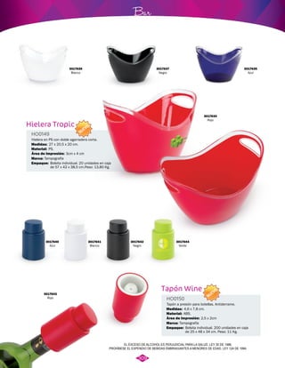 Tapón Wine 
HO0150 
NUEVO 
Tapón a presión para botellas. Antiderrame. 
Medidas: 
Área de Impresión: 
Material: 
Marca: 
Empaque: 
4,6 x 7,8 cm. 
ABS. 
Tampografía 
2,5 x 2cm 
3017635 
Azul 
Bolsita individual. 200 unidades en caja 
de 25 x 48 x 34 cm. Peso: 11 Kg. 
3017636 
Blanco 
Hielera Tropic 
HO0149 
Hielera en PS con doble agarradera corta. 
Medidas: 
Área de Impresión: 
Material: 
Marca: 
Empaque: 
27 x 20,5 x 20 cm. 
PS. 
Tampografía 
Bolsita individual. 20 unidades en caja 
de 57 x 42 x 38,5 cm.Peso: 13,80 Kg. 
3017640 
Azul 
3017641 
Blanco 
Bar 
3017642 
Negro 
3017644 
Verde 
3017643 
Rojo 
NUEVO 
3cm x 4 cm 
3017637 
Negro 
3017634 
Rojo 
EL EXCESO DE ALCOHOL ES PERJUDICIAL PARA LA SALUD. LEY 30 DE 1986. 
PROHÍBESE EL EXPENDIO DE BEBIDAS EMBRIAGANTES A MENORES DE EDAD. LEY 124 DE 1994. 
309 
 