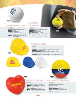 3004735 
Amarillo 
Antiestrés 
Desestresante con forma de bola de tenis. 
6,3 cm. 
PU (Poliuretano). 
3,4 x 2 cm. 
Tampografía para antiestrés 1 tinta. 
Bolsa por 50 unidades, caja 
de 250 unidades. Peso: 6 Kg. 
7,2 cm de ancho x 8,4 cm de largo x 4,5 cm de alto. 
PU (Poliuretano). 
Tampografía para antiestrés 1 tinta. 
Área de Impresión: 
Lateral: 2,3 x 1,4 cm. Frente: 1,5 x 1 cm. 
3003351 
Blanco 
3004388 
Amarillo 
3004136 
Rojo 
Antiestrés 
Bola Tennis 
AN0051 
Diámetro: 
Material: 
Área de Impresión: 
Marca: 
Empaque: 
Antiestrés Casco 
AN0052 
Desestresante con forma de casco de constructor. 
Medidas: 
Material: 
Marca: 
Empaque: 
Bolsa por 50 unidades, caja de 250 unidades. Peso: 6 Kg. 
Antiestrés Bola Golf 
Antiestrés Corazón 
AN0050 
AN0053 
Material: 
Marca: 
Empaque: 
Material: 
Marca: 
Empaque: 
Diámetro: 
Medidas: 
Área de Impresión: 
Área de Impresión: 
Desestresante en forma de bola de golf. 
Desestresante en forma de corazón. 
PU (Poliuretano). 
Tampografía para antiestrés 1 tinta. 
Bolsa por 50 unidades, caja de 
250 unidades. 
PU (Poliuretano). 
Tampografía para antiestrés 1 tinta. 
Bolsa por 50 unid. Caja de 250. 
6,3 cm. 
7,1 cm de ancho x 6,8 x 4,9 cm. 
3,5 x 2,2 cm. 
3,4 x 2,5 cm. 
3004134 
Blanco 
3010600 
Azul 
Antiestrés Bola Bandera 
AN0048 
Desestresante tricolor colombiano. 
Diámetro: 
Material: 
6,3 cm. 
Área de Impresión: 3,2 x 2 cm. 
Marca: 
Empaque: 
PU (Poliuretano). 
Tampografía para antiestrés 1 tinta. 
Bolsa por 50 unidades, caja de 
250 unidades. 
3004592 
Tricolor 
313 
 